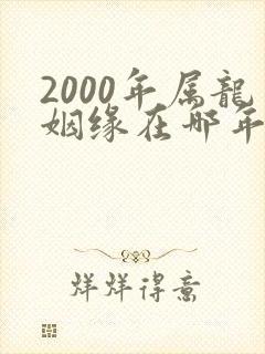 2000年属龙姻缘在哪年最旺盛