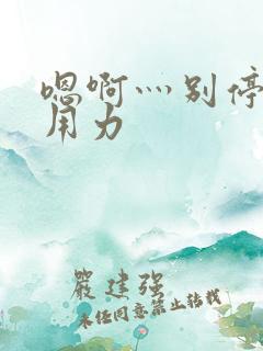 嗯啊灬别停啊灬用力