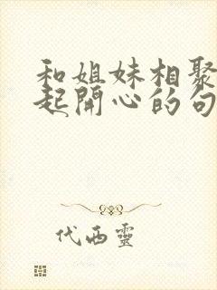 和姐妹相聚在一起开心的句子