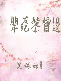 朋友结婚10周年纪念日送什么礼物