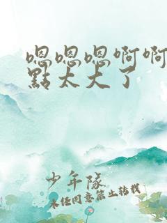 嗯嗯嗯啊啊啊慢点太大了