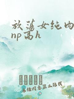 放荡女纯肉辣文np高h