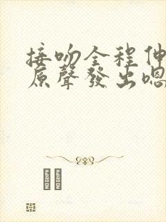 接吻全程伸舌头原声发出嗯哼声