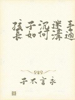 孩子沉迷手机家长如何沟通