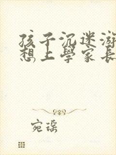 孩子沉迷游戏不想上学家长该怎么办