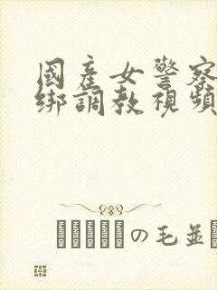 国产女警察被捆绑调教视频