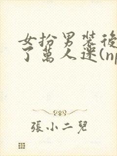 女扮男装后我成了万人迷(nph