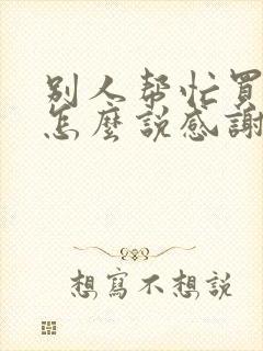 别人帮忙买东西怎么说感谢话