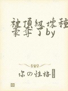 被顶级坏种强取豪夺了by