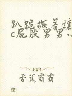 趴跪撅着让客人c屁股男男小说