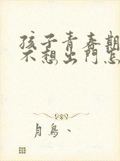 孩子青春期叛逆不想出门怎么办