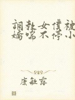 调教女仆被弄得娇喘不停小说