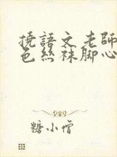 挠语文老师的黑色丝袜脚心作文