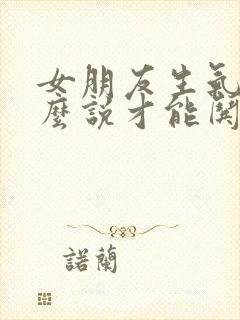 女朋友生气了怎么说才能哄好她