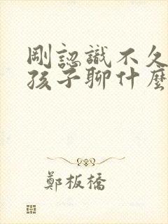 刚认识不久的女孩子聊什么