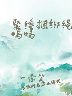 紧缚捆绑绳高潮呜呜