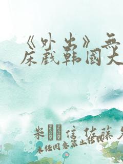 《外出》无删减床戏韩国大尺度电影