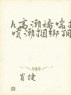 h高潮娇喘抽搐喷潮捆绑调教小说