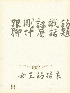 跟刚认识的女的聊什么话题比较好