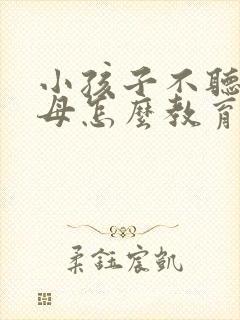 小孩子不听话父母怎么教育孩子