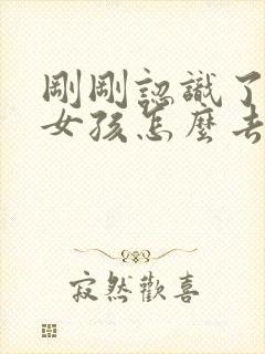 刚刚认识了一个女孩怎么去跟他聊