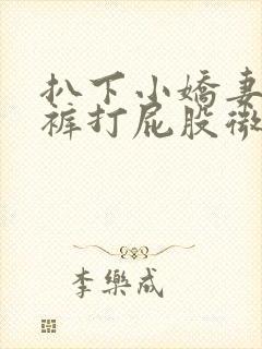 扒下小娇妻的内裤打屁股微博