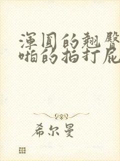 浑圆的翘臀被啪啪的拍打屁股