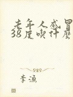 老年人感冒发烧38度吃什么药