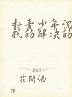 对青少年沉迷游戏的解决的办法