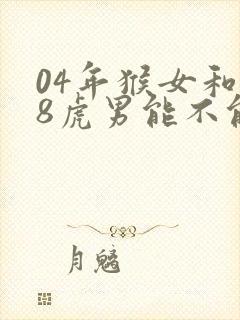 04年猴女和98虎男能不能结婚
