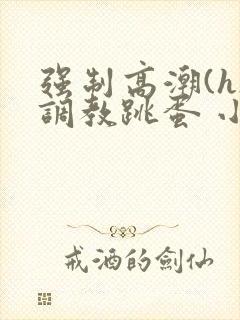 强制高潮(h)调教跳蛋 小说