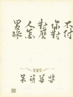 男人对你不理不睬怎么对付