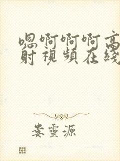 嗯啊啊啊高潮爽射视频在线播放