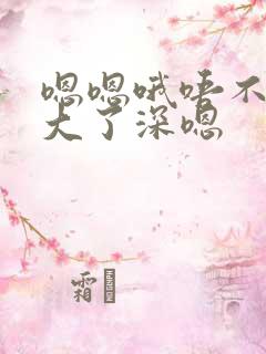 嗯嗯哦唔不要太大了深嗯