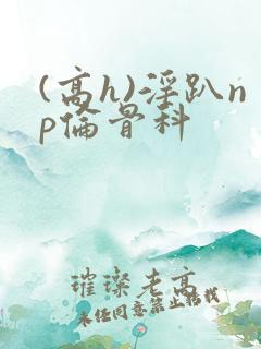 (高h)淫趴np伦骨科