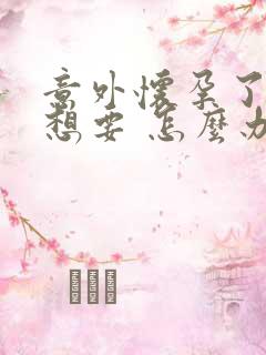 意外怀孕了 不想要 怎么办