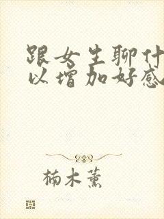 跟女生聊什么可以增加好感