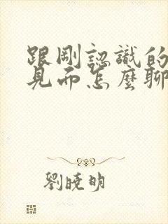 跟刚认识的女生见面怎么聊天