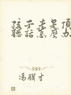 孩子老是顶嘴不听话怎么办