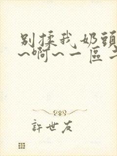 别揉我奶头~嗯~啊~一区二区三区