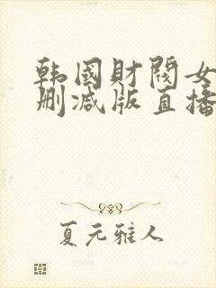 韩国财阀女团无删减版直播