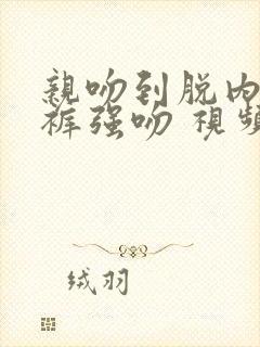 亲吻到脱内衣内裤强吻 视频