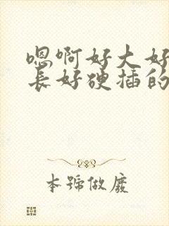 嗯啊好大好粗好长好硬插的我好爽啊