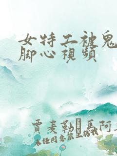 女特工被鬼子抓脚心视频