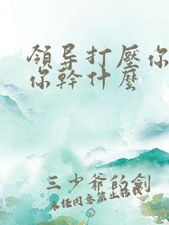 领导打压你最怕你干什么