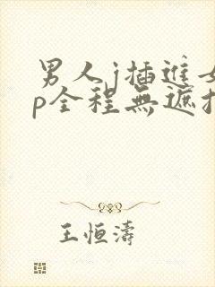 男人j插进女人p全程无遮挡