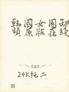 韩国女团卸甲视频原版在线播放