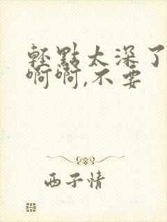 轻点太深了啊啊啊啊,不要