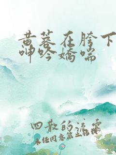 黄蓉在胯下疯狂呻吟娇喘