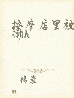 按摩店里被强高潮h